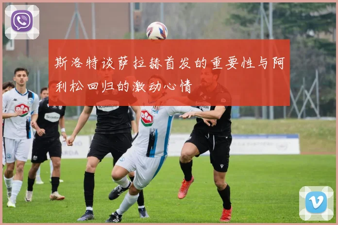 斯洛特谈萨拉赫首发的重要性与阿利松回归的激动心情