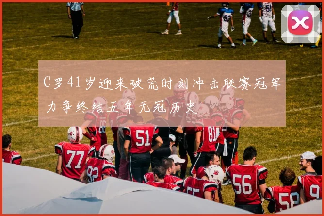 C罗41岁迎来破荒时刻冲击联赛冠军力争终结五年无冠历史