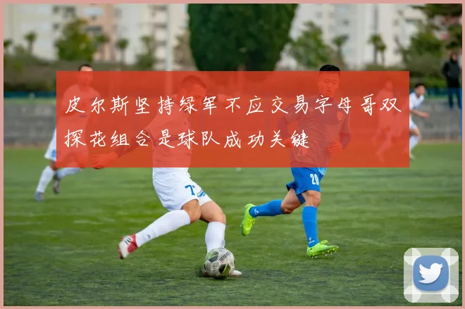皮尔斯坚持绿军不应交易字母哥双探花组合是球队成功关键