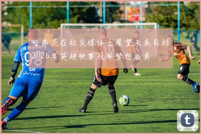 哈弗茨在社交媒体上展望未来目标2026年英超联赛冠军梦想成真
