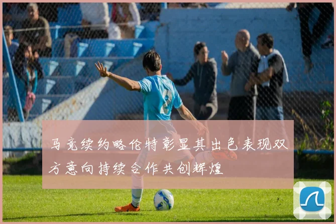 马竞续约略伦特彰显其出色表现双方意向持续合作共创辉煌