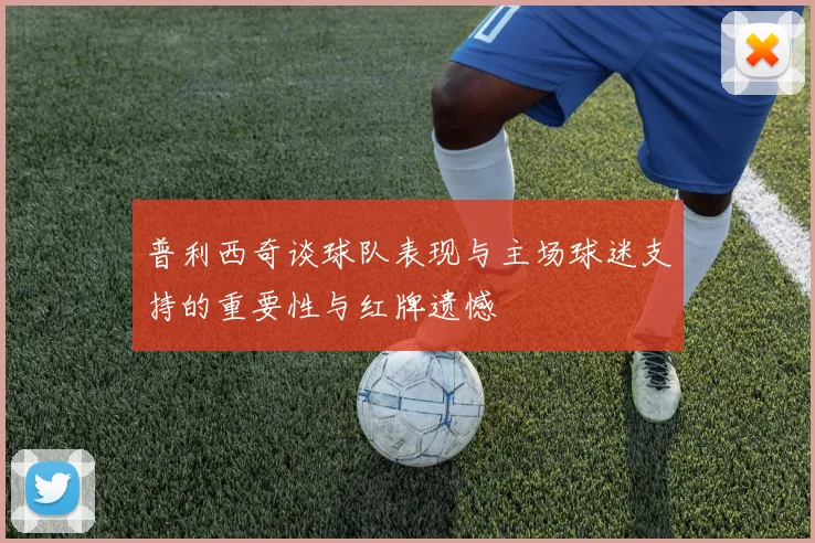 普利西奇谈球队表现与主场球迷支持的重要性与红牌遗憾