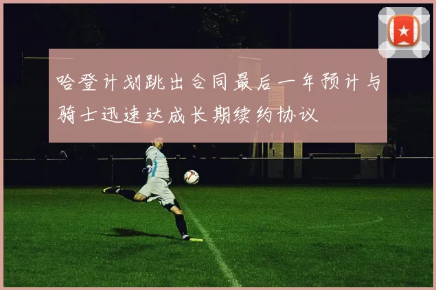 哈登计划跳出合同最后一年预计与骑士迅速达成长期续约协议