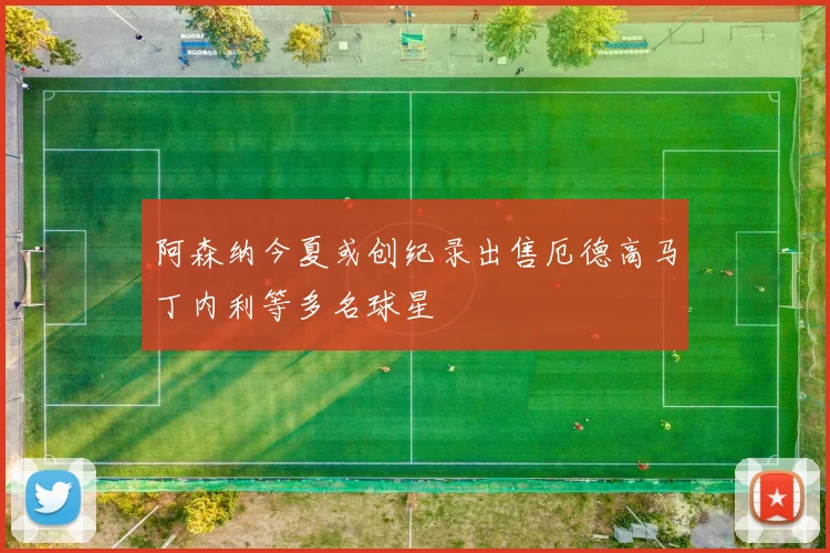 阿森纳今夏或创纪录出售厄德高马丁内利等多名球星